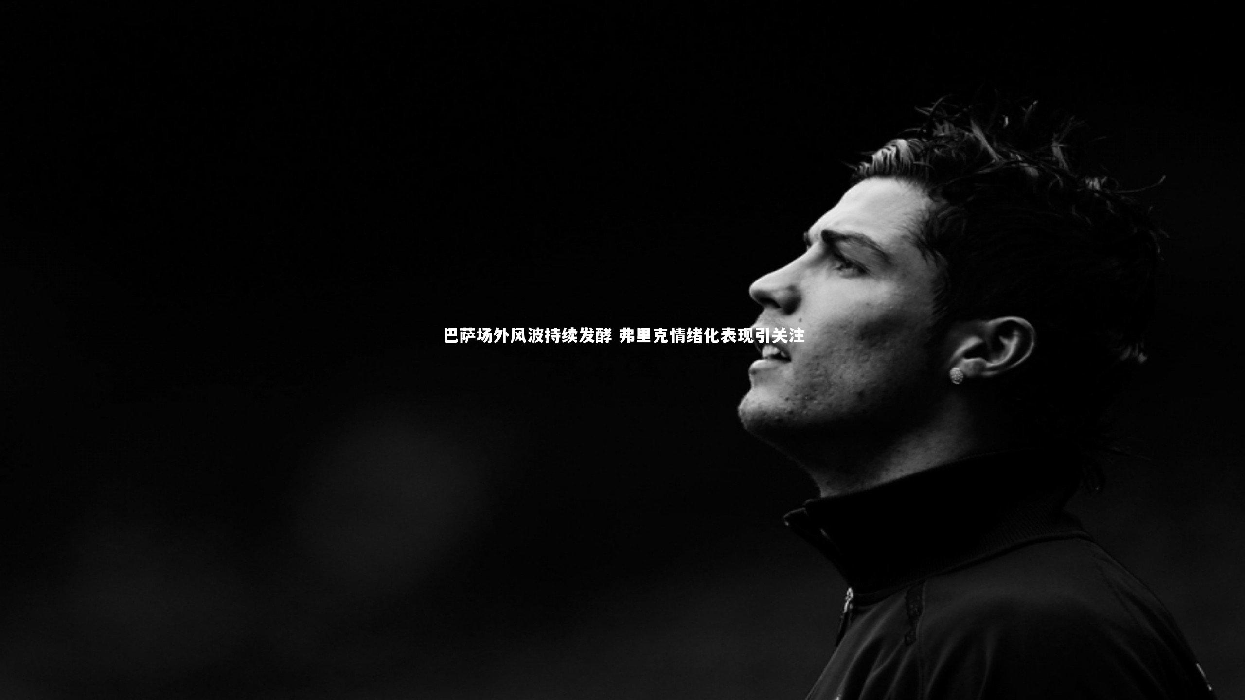 巴萨场外风波持续发酵 弗里克情绪化表现引关注